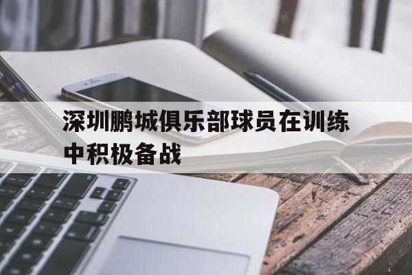 关于深圳鹏城俱乐部球员在训练中积极备战的信息