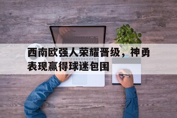 西南欧强人荣耀晋级，神勇表现赢得球迷包围的简单介绍