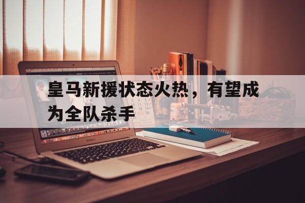皇马新援状态火热，有望成为全队杀手