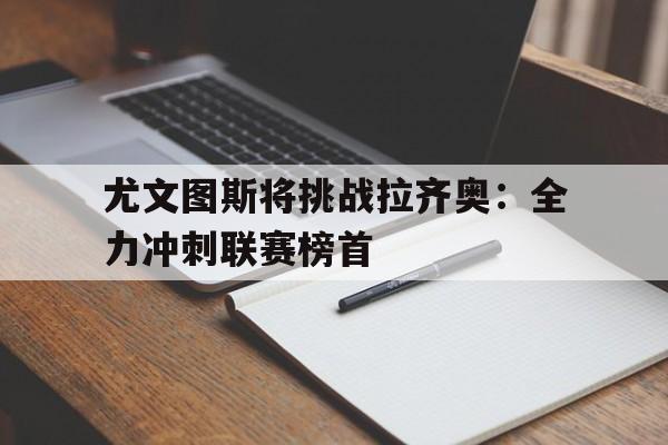 尤文图斯将挑战拉齐奥：全力冲刺联赛榜首的简单介绍