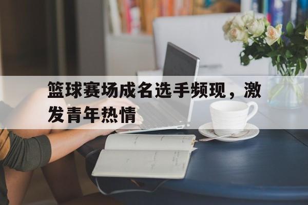 篮球赛场成名选手频现，激发青年热情的简单介绍