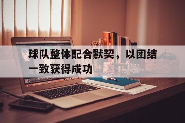 关于球队整体配合默契，以团结一致获得成功的信息