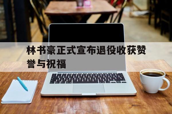 林书豪正式宣布退役收获赞誉与祝福