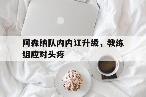 阿森纳队内内讧升级，教练组应对头疼的简单介绍