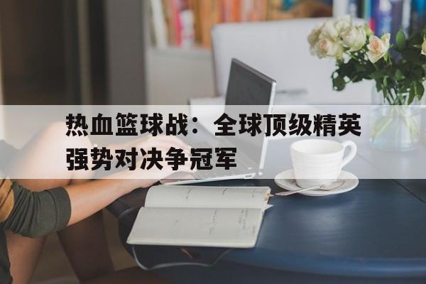 关于热血篮球战：全球顶级精英强势对决争冠军的信息