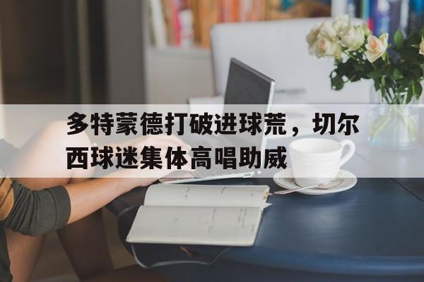 多特蒙德打破进球荒，切尔西球迷集体高唱助威切尔西和多特蒙德谁厉害