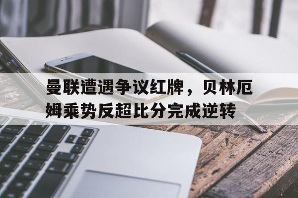 曼联遭遇争议红牌，贝林厄姆乘势反超比分完成逆转