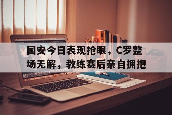 国安今日表现抢眼，C罗整场无解，教练赛后亲自拥抱国安国足比赛
