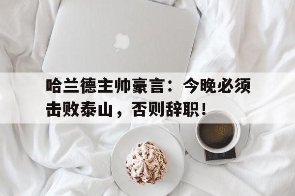 哈兰德主帅豪言：今晚必须击败泰山，否则辞职！哈兰德受伤后复出时间