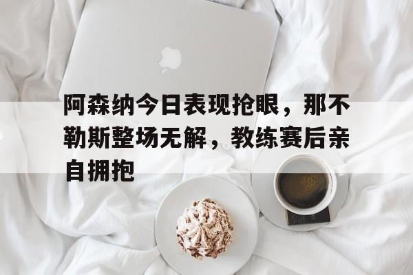 阿森纳今日表现抢眼，那不勒斯整场无解，教练赛后亲自拥抱
